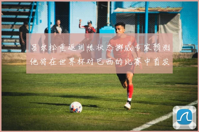 吕尔松重返训练状态挪威专家预测他将在世界杯对巴西的比赛中首发出战