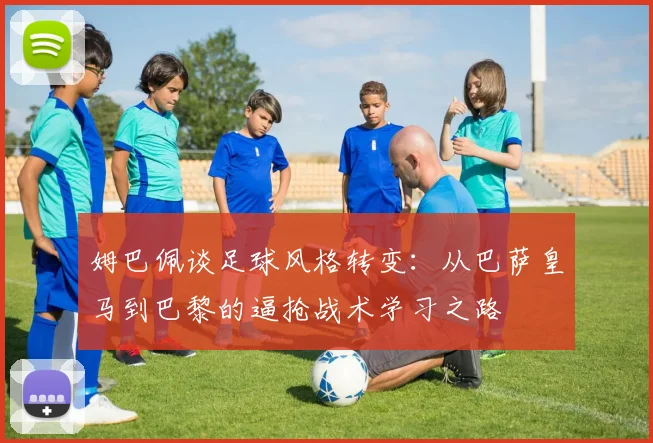 姆巴佩谈足球风格转变：从巴萨皇马到巴黎的逼抢战术学习之路