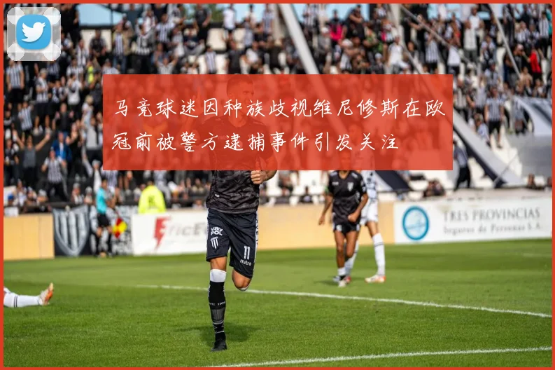马竞球迷因种族歧视维尼修斯在欧冠前被警方逮捕事件引发关注