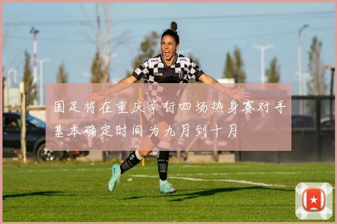 国足将在重庆举行四场热身赛对手基本确定时间为九月到十月