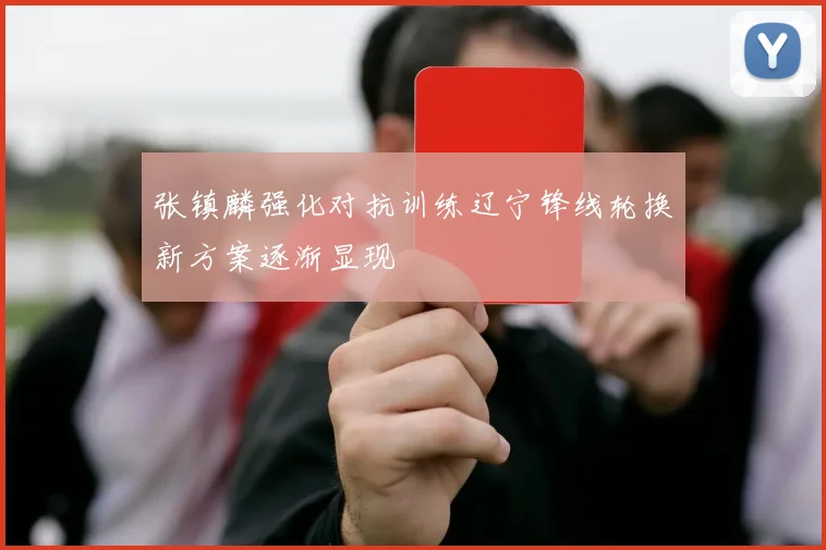 张镇麟强化对抗训练辽宁锋线轮换新方案逐渐显现