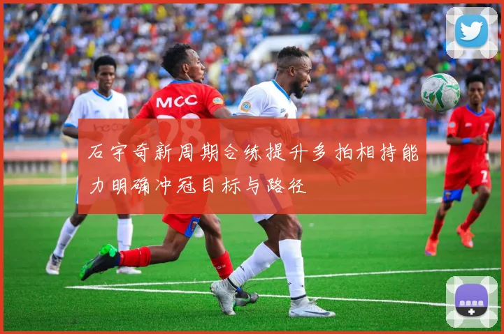 石宇奇新周期合练提升多拍相持能力明确冲冠目标与路径