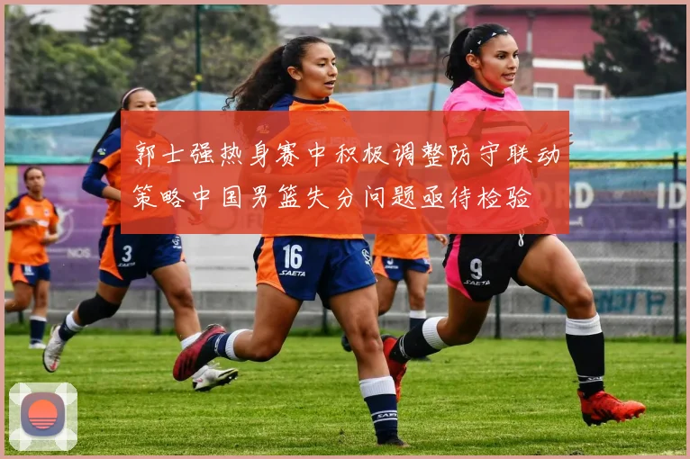郭士强热身赛中积极调整防守联动策略中国男篮失分问题亟待检验