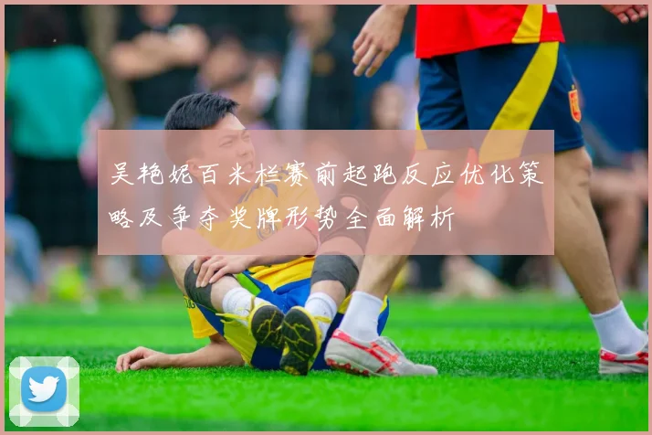 吴艳妮百米栏赛前起跑反应优化策略及争夺奖牌形势全面解析