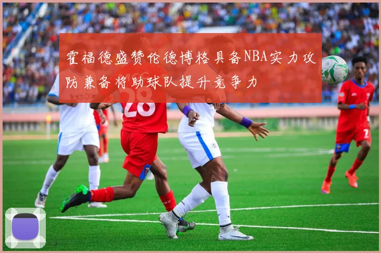 霍福德盛赞伦德博格具备NBA实力攻防兼备将助球队提升竞争力