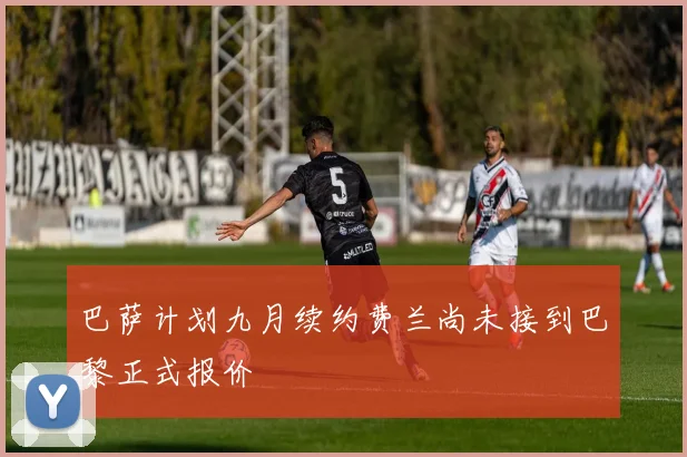 巴萨计划九月续约费兰尚未接到巴黎正式报价
